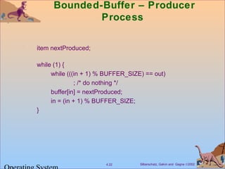 Silberschatz, Galvin and Gagne ©20024.22
Bounded-Buffer – Producer
Process
item nextProduced;
while (1) {
while (((in + 1) % BUFFER_SIZE) == out)
; /* do nothing */
buffer[in] = nextProduced;
in = (in + 1) % BUFFER_SIZE;
}
 