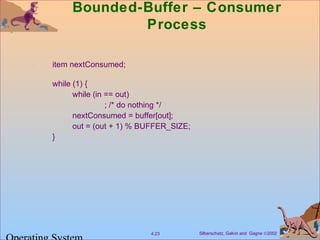 Silberschatz, Galvin and Gagne ©20024.23
Bounded-Buffer – Consumer
Process
item nextConsumed;
while (1) {
while (in == out)
; /* do nothing */
nextConsumed = buffer[out];
out = (out + 1) % BUFFER_SIZE;
}
 