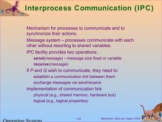 Silberschatz, Galvin and Gagne ©20024.24
Interprocess Communication (IPC)
Mechanism for processes to communicate and to
synchronize their actions.
Message system – processes communicate with each
other without resorting to shared variables.
IPC facility provides two operations:
send(message) – message size fixed or variable
receive(message)
If P and Q wish to communicate, they need to:
establish a communication link between them
exchange messages via send/receive
Implementation of communication link
physical (e.g., shared memory, hardware bus)
logical (e.g., logical properties)
 
