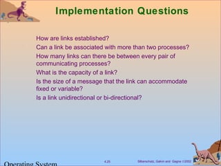 Silberschatz, Galvin and Gagne ©20024.25
Implementation Questions
How are links established?
Can a link be associated with more than two processes?
How many links can there be between every pair of
communicating processes?
What is the capacity of a link?
Is the size of a message that the link can accommodate
fixed or variable?
Is a link unidirectional or bi-directional?
 