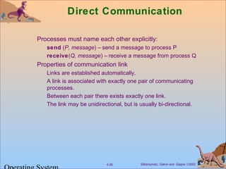 Silberschatz, Galvin and Gagne ©20024.26
Direct Communication
Processes must name each other explicitly:
send (P, message) – send a message to process P
receive(Q, message) – receive a message from process Q
Properties of communication link
Links are established automatically.
A link is associated with exactly one pair of communicating
processes.
Between each pair there exists exactly one link.
The link may be unidirectional, but is usually bi-directional.
 