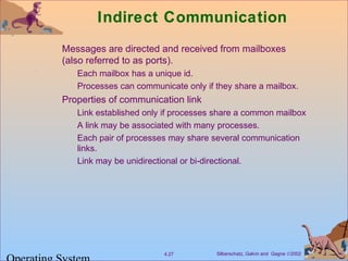 Silberschatz, Galvin and Gagne ©20024.27
Indirect Communication
Messages are directed and received from mailboxes
(also referred to as ports).
Each mailbox has a unique id.
Processes can communicate only if they share a mailbox.
Properties of communication link
Link established only if processes share a common mailbox
A link may be associated with many processes.
Each pair of processes may share several communication
links.
Link may be unidirectional or bi-directional.
 