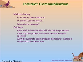 Silberschatz, Galvin and Gagne ©20024.29
Indirect Communication
Mailbox sharing
P1, P2, and P3 share mailbox A.
P1, sends; P2 and P3 receive.
Who gets the message?
Solutions
Allow a link to be associated with at most two processes.
Allow only one process at a time to execute a receive
operation.
Allow the system to select arbitrarily the receiver. Sender is
notified who the receiver was.
 