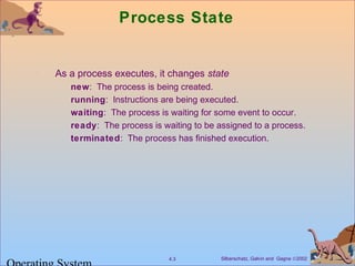Silberschatz, Galvin and Gagne ©20024.3
Process State
As a process executes, it changes state
new: The process is being created.
running: Instructions are being executed.
waiting: The process is waiting for some event to occur.
ready: The process is waiting to be assigned to a process.
terminated: The process has finished execution.
 