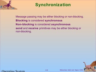 Silberschatz, Galvin and Gagne ©20024.30
Synchronization
Message passing may be either blocking or non-blocking.
Blocking is considered synchronous
Non-blocking is considered asynchronous
send and receive primitives may be either blocking or
non-blocking.
 
