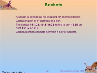 Silberschatz, Galvin and Gagne ©20024.33
Sockets
A socket is defined as an endpoint for communication.
Concatenation of IP address and port
The socket 161.25.19.8:1625 refers to port 1625 on
host 161.25.19.8
Communication consists between a pair of sockets.
 