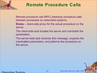 Silberschatz, Galvin and Gagne ©20024.35
Remote Procedure Calls
Remote procedure call (RPC) abstracts procedure calls
between processes on networked systems.
Stubs – client-side proxy for the actual procedure on the
server.
The client-side stub locates the server and marshalls the
parameters.
The server-side stub receives this message, unpacks the
marshalled parameters, and peforms the procedure on
the server.
 