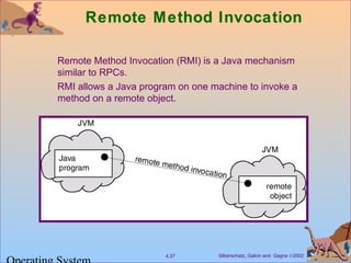 Silberschatz, Galvin and Gagne ©20024.37
Remote Method Invocation
Remote Method Invocation (RMI) is a Java mechanism
similar to RPCs.
RMI allows a Java program on one machine to invoke a
method on a remote object.
 