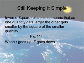 Still Keeping it Simple
Inverse Square relationship means that as
one quantity gets larger the other gets
smaller by the square of the smaller
quantity.
F α 1/r2
When r goes up, F goes down.
 