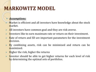MARKOWITZ MODEL
 Assumptions:
 Market is efficient and all investors have knowledge about the stock
market.
 All investors have common goal and they are risk averse.
 Investors like to earn maximum rate or return on their investment.
 Rate of return and SD are important parameters for the investment
decision.
 By combining assets, risk can be minimised and return can be
maximised.
 Higher the risk, higher the returns
 Investor should be able to get higher returns for each level of risk
by determining the optimal sets of portfolios.
 