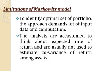 Limitations of Markowitz model
To identify optimal set of portfolio,
the approach demands lot of input
data and computation.
The analysts are accustomed to
think about expected rate of
return and are usually not used to
estimate co-variance of return
among assets.
 