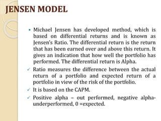 JENSEN MODEL
 Michael Jensen has developed method, which is
based on differential returns and is known as
Jensen’s Ratio. The differential return is the return
that has been earned over and above this return. It
gives an indication that how well the portfolio has
performed. The differential return is Alpha.
 Ratio measures the difference between the actual
return of a portfolio and expected return of a
portfolio in view of the risk of the portfolio.
 It is based on the CAPM.
 Positive alpha – out performed, negative alpha-
underperformed, 0 =expected.
 
