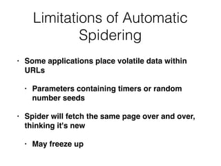Limitations of Automatic
Spidering
• Some applications place volatile data within
URLs
• Parameters containing timers or random
number seeds
• Spider will fetch the same page over and over,
thinking it's new
• May freeze up
 