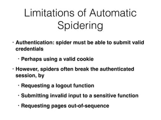 Limitations of Automatic
Spidering
• Authentication: spider must be able to submit valid
credentials
• Perhaps using a valid cookie
• However, spiders often break the authenticated
session, by
• Requesting a logout function
• Submitting invalid input to a sensitive function
• Requesting pages out-of-sequence
 
