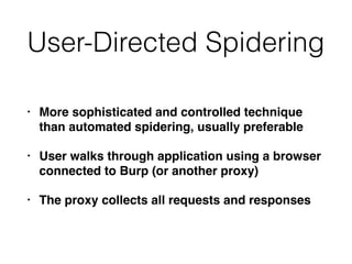 User-Directed Spidering
• More sophisticated and controlled technique
than automated spidering, usually preferable
• User walks through application using a browser
connected to Burp (or another proxy)
• The proxy collects all requests and responses
 