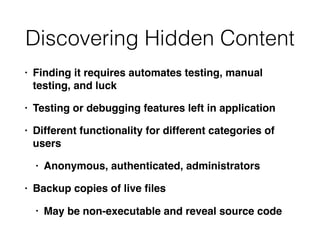 Discovering Hidden Content
• Finding it requires automates testing, manual
testing, and luck
• Testing or debugging features left in application
• Different functionality for different categories of
users
• Anonymous, authenticated, administrators
• Backup copies of live ﬁles
• May be non-executable and reveal source code
 