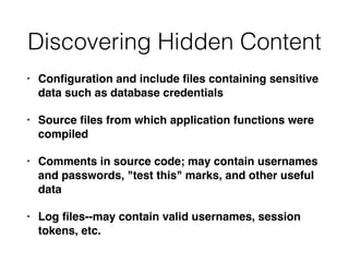 Discovering Hidden Content
• Conﬁguration and include ﬁles containing sensitive
data such as database credentials
• Source ﬁles from which application functions were
compiled
• Comments in source code; may contain usernames
and passwords, "test this" marks, and other useful
data
• Log ﬁles--may contain valid usernames, session
tokens, etc.
 