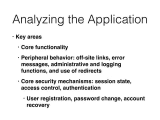 Analyzing the Application
• Key areas
• Core functionality
• Peripheral behavior: off-site links, error
messages, administrative and logging
functions, and use of redirects
• Core security mechanisms: session state,
access control, authentication
• User registration, password change, account
recovery
 