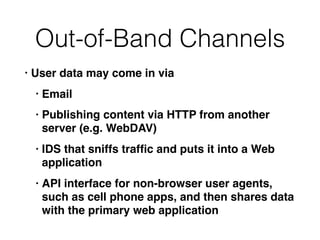 Out-of-Band Channels
• User data may come in via
• Email
• Publishing content via HTTP from another
server (e.g. WebDAV)
• IDS that sniffs trafﬁc and puts it into a Web
application
• API interface for non-browser user agents,
such as cell phone apps, and then shares data
with the primary web application
 