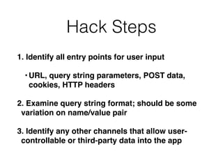 Hack Steps
1. Identify all entry points for user input
•URL, query string parameters, POST data,
cookies, HTTP headers
2. Examine query string format; should be some
variation on name/value pair
3. Identify any other channels that allow user-
controllable or third-party data into the app
 
