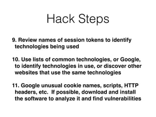 Hack Steps
9. Review names of session tokens to identify
technologies being used
10. Use lists of common technologies, or Google,
to identify technologies in use, or discover other
websites that use the same technologies
11. Google unusual cookie names, scripts, HTTP
headers, etc. If possible, download and install
the software to analyze it and ﬁnd vulnerabilities
 