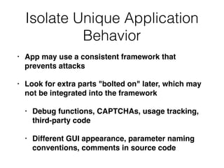 Isolate Unique Application
Behavior
• App may use a consistent framework that
prevents attacks
• Look for extra parts "bolted on" later, which may
not be integrated into the framework
• Debug functions, CAPTCHAs, usage tracking,
third-party code
• Different GUI appearance, parameter naming
conventions, comments in source code
 