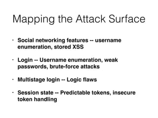Mapping the Attack Surface
• Social networking features -- username
enumeration, stored XSS
• Login -- Username enumeration, weak
passwords, brute-force attacks
• Multistage login -- Logic ﬂaws
• Session state -- Predictable tokens, insecure
token handling
 