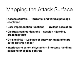 Mapping the Attack Surface
• Access controls -- Horizontal and vertical privilege
escalation
• User impersonation functions -- Privilege escalation
• Cleartext communications -- Session hijacking,
credential theft
• Off-site links -- Leakage of query string parameters
in the Referer header
• Interfaces to external systems -- Shortcuts handling
sessions or access controls
 