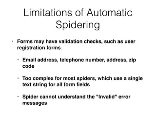 Limitations of Automatic
Spidering
• Forms may have validation checks, such as user
registration forms
• Email address, telephone number, address, zip
code
• Too complex for most spiders, which use a single
text string for all form ﬁelds
• Spider cannot understand the "Invalid" error
messages
 