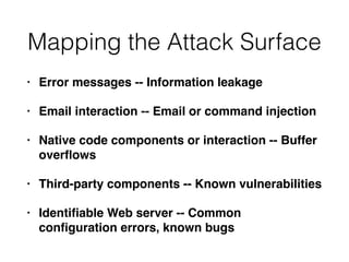 Mapping the Attack Surface
• Error messages -- Information leakage
• Email interaction -- Email or command injection
• Native code components or interaction -- Buffer
overﬂows
• Third-party components -- Known vulnerabilities
• Identiﬁable Web server -- Common
conﬁguration errors, known bugs
 