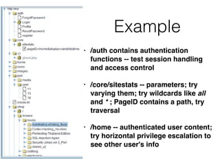 Example
• /auth contains authentication
functions -- test session handling
and access control
• /core/sitestats -- parameters; try
varying them; try wildcards like all
and * ; PageID contains a path, try
traversal
• /home -- authenticated user content;
try horizontal privilege escalation to
see other user's info
 