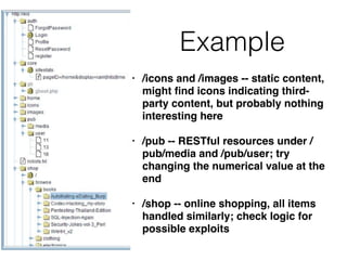 Example
• /icons and /images -- static content,
might ﬁnd icons indicating third-
party content, but probably nothing
interesting here
• /pub -- RESTful resources under /
pub/media and /pub/user; try
changing the numerical value at the
end
• /shop -- online shopping, all items
handled similarly; check logic for
possible exploits
 