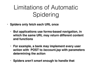 Limitations of Automatic
Spidering
• Spiders only fetch each URL once
• But applications use forms-based navigation, in
which the same URL may return different content
and functions
• For example, a bank may implement every user
action with POST to /account.jsp with parameters
determining the action
• Spiders aren't smart enough to handle that
 