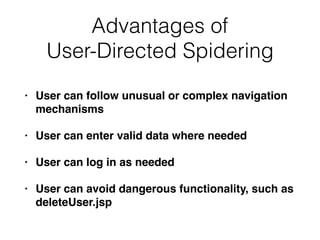 Advantages of
User-Directed Spidering
• User can follow unusual or complex navigation
mechanisms
• User can enter valid data where needed
• User can log in as needed
• User can avoid dangerous functionality, such as
deleteUser.jsp
 