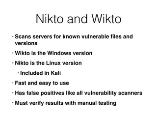 Nikto and Wikto
• Scans servers for known vulnerable ﬁles and
versions
• Wikto is the Windows version
• Nikto is the Linux version
• Included in Kali
• Fast and easy to use
• Has false positives like all vulnerability scanners
• Must verify results with manual testing
 