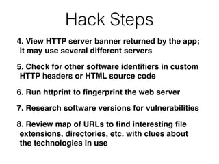 Hack Steps
4. View HTTP server banner returned by the app;
it may use several different servers
5. Check for other software identiﬁers in custom
HTTP headers or HTML source code
6. Run httprint to ﬁngerprint the web server
7. Research software versions for vulnerabilities
8. Review map of URLs to ﬁnd interesting ﬁle
extensions, directories, etc. with clues about
the technologies in use
 