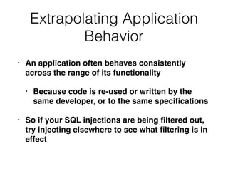 Extrapolating Application
Behavior
• An application often behaves consistently
across the range of its functionality
• Because code is re-used or written by the
same developer, or to the same speciﬁcations
• So if your SQL injections are being ﬁltered out,
try injecting elsewhere to see what ﬁltering is in
effect
 