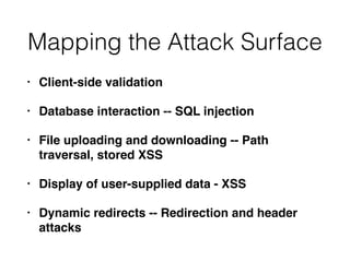 Mapping the Attack Surface
• Client-side validation
• Database interaction -- SQL injection
• File uploading and downloading -- Path
traversal, stored XSS
• Display of user-supplied data - XSS
• Dynamic redirects -- Redirection and header
attacks
 