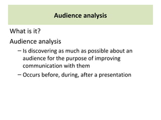 Audience analysis
What is it?
Audience analysis
– Is discovering as much as possible about an
audience for the purpose of improving
communication with them
– Occurs before, during, after a presentation
 