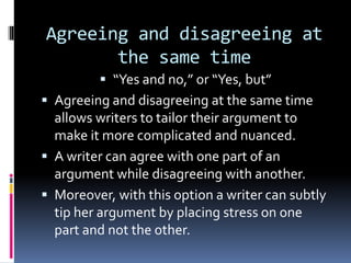 Agreeing and disagreeing at
the same time
 “Yes and no,” or “Yes, but”
 Agreeing and disagreeing at the same time
allows writers to tailor their argument to
make it more complicated and nuanced.
 A writer can agree with one part of an
argument while disagreeing with another.
 Moreover, with this option a writer can subtly
tip her argument by placing stress on one
part and not the other.
 