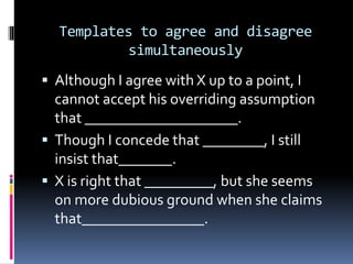 Templates to agree and disagree
simultaneously
 Although I agree with X up to a point, I
cannot accept his overriding assumption
that ____________________.
 Though I concede that ________, I still
insist that_______.
 X is right that _________, but she seems
on more dubious ground when she claims
that________________.
 
