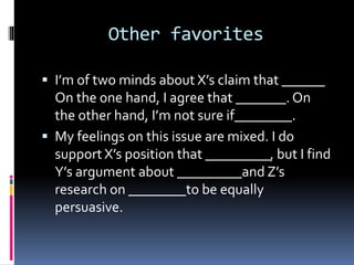Other favorites
 I’m of two minds about X’s claim that ______
On the one hand, I agree that _______. On
the other hand, I’m not sure if________.
 My feelings on this issue are mixed. I do
support X’s position that _________, but I find
Y’s argument about _________and Z’s
research on ________to be equally
persuasive.
 