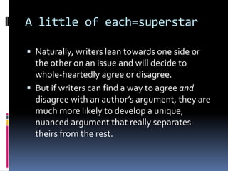 A little of each=superstar
 Naturally, writers lean towards one side or
the other on an issue and will decide to
whole-heartedly agree or disagree.
 But if writers can find a way to agree and
disagree with an author’s argument, they are
much more likely to develop a unique,
nuanced argument that really separates
theirs from the rest.
 
