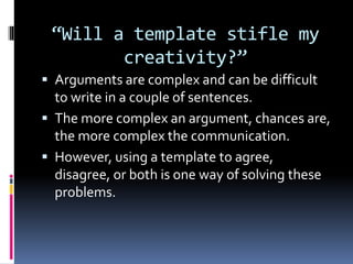 “Will a template stifle my
creativity?”
 Arguments are complex and can be difficult
to write in a couple of sentences.
 The more complex an argument, chances are,
the more complex the communication.
 However, using a template to agree,
disagree, or both is one way of solving these
problems.
 
