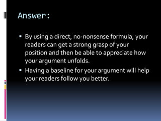 Answer:
 By using a direct, no-nonsense formula, your
readers can get a strong grasp of your
position and then be able to appreciate how
your argument unfolds.
 Having a baseline for your argument will help
your readers follow you better.
 