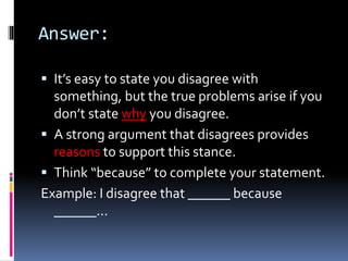 Answer:
 It’s easy to state you disagree with
something, but the true problems arise if you
don’t state why you disagree.
 A strong argument that disagrees provides
reasons to support this stance.
 Think “because” to complete your statement.
Example: I disagree that ______ because
______...
 