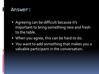 Answer:
 Agreeing can be difficult because it’s
important to bring something new and fresh
to the table.
 When you agree, this can be hard to do.
 You want to add something that makes you a
valuable participant in the conversation.
 