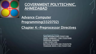 GOVERNMENT POLYTECHNIC,
AHMEDABAD
Advance Computer
Programming(3320702)
Chapter 4:-Preprocessor Directives
TATI APARNA (166170307108)
PATEL VAIBHAVI (166170307068)
SHIRSHAK NANDINI
(166170307100)
RATHVA ROSHAN(166170307079)
THAKKAR NIDHI (166170307109)
SUBMITTED
BY
 