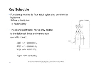 Chapter 4 of Understanding Cryptography by Christof Paar and Jan Pelzl
Key Schedule
• Function g rotates its four input bytes and performs a
bytewise  
S-Box substitution
⇒ nonlinearity
• The round coefficient RC is only added
to the leftmost byte and varies from
round to round:
RC[1] = x0 = (00000001)2
RC[2] = x1 = (00000010)2
RC[3] = x2 = (00000100)2
...
RC[10] = x9 = (00110110)2
26
 
