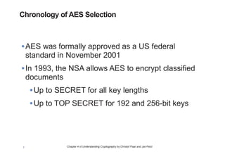 Chapter 4 of Understanding Cryptography by Christof Paar and Jan Pelzl7
•AES was formally approved as a US federal
standard in November 2001
•In 1993, the NSA allows AES to encrypt classified
documents
•Up to SECRET for all key lengths
•Up to TOP SECRET for 192 and 256-bit keys
Chronology of AES Selection
 